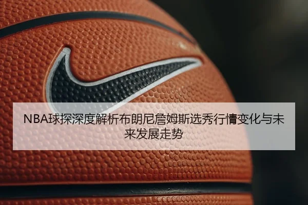 NBA球探深度解析布朗尼詹姆斯选秀行情变化与未来发展走势