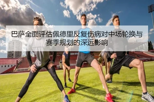 巴萨全面评估佩德里反复伤病对中场轮换与赛季规划的深远影响
