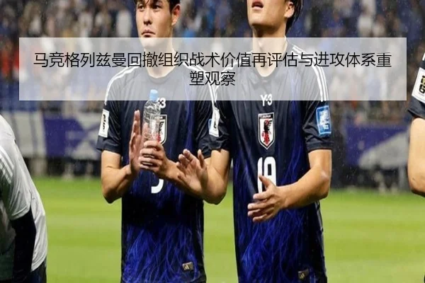 马竞格列兹曼回撤组织战术价值再评估与进攻体系重塑观察